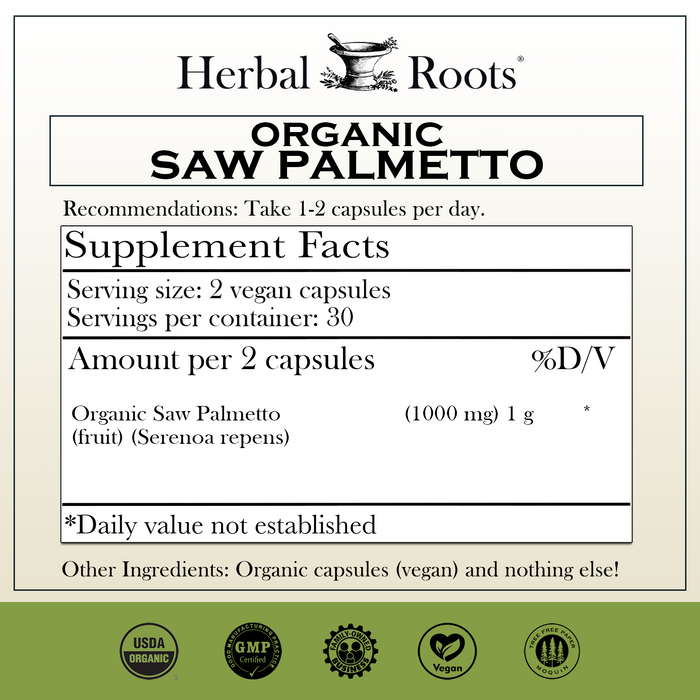 Herbal Roots Organic Saw Palmetto supplement facts label with serving size as 2 vegan capsules, 30 servings per container. Amount per 2 capsules is 1000 mg of organic saw palmetto. Other ingredients: Organic capsules (vegan) and nothing else! There are a USDA Organic, GMP certified, family owned business, vegan and tree free paper badges.